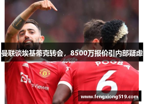 曼联谈埃基蒂克转会，8500万报价引内部疑虑